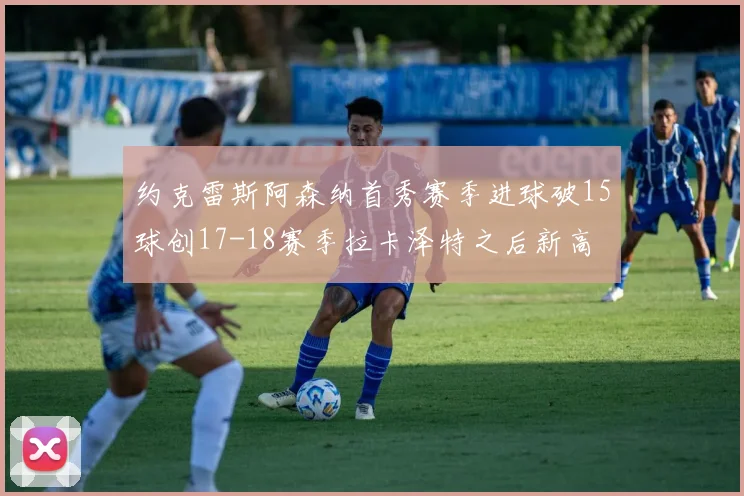 约克雷斯阿森纳首秀赛季进球破15球创17-18赛季拉卡泽特之后新高