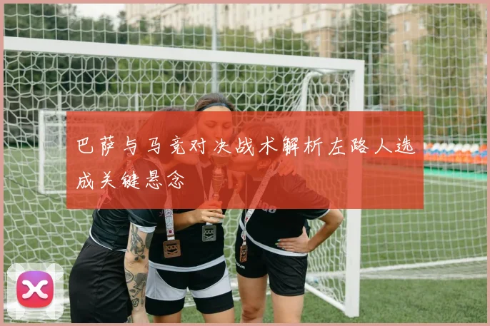 巴萨与马竞对决战术解析左路人选成关键悬念