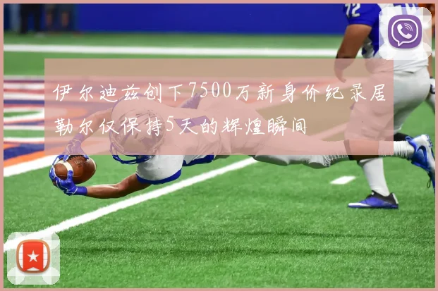 伊尔迪兹创下7500万新身价纪录居勒尔仅保持5天的辉煌瞬间