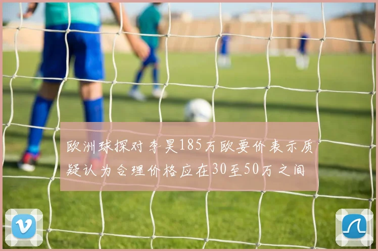欧洲球探对李昊185万欧要价表示质疑认为合理价格应在30至50万之间