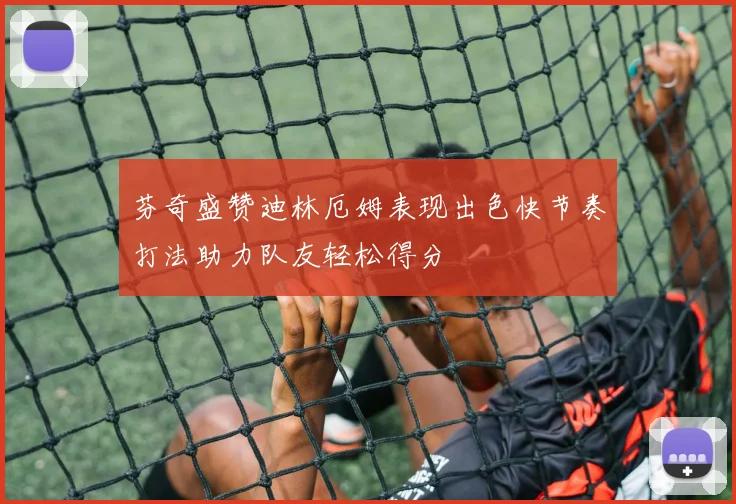 芬奇盛赞迪林厄姆表现出色快节奏打法助力队友轻松得分