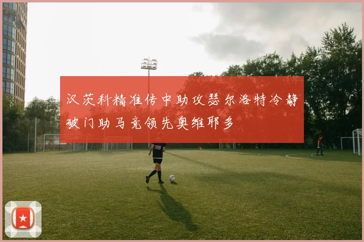 汉茨科精准传中助攻瑟尔洛特冷静破门助马竞领先奥维耶多