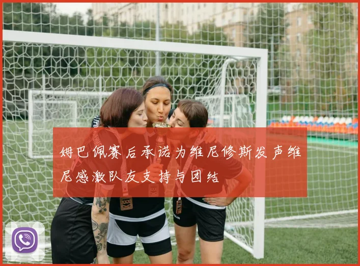 姆巴佩赛后承诺为维尼修斯发声维尼感激队友支持与团结