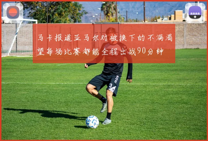 马卡报道亚马尔对被换下的不满渴望每场比赛都能全程出战90分钟