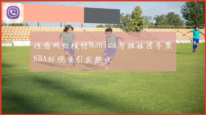 性感网红模特Monica与姐妹团齐聚NBA杯现场引发热议