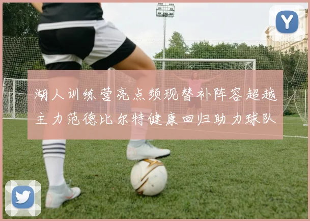 湖人训练营亮点频现替补阵容超越主力范德比尔特健康回归助力球队