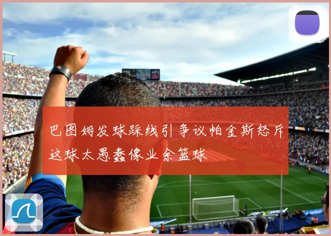巴图姆发球踩线引争议帕金斯怒斥这球太愚蠢像业余篮球