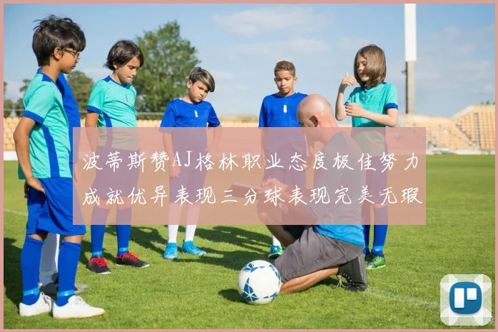 波蒂斯赞AJ格林职业态度极佳努力成就优异表现三分球表现完美无瑕