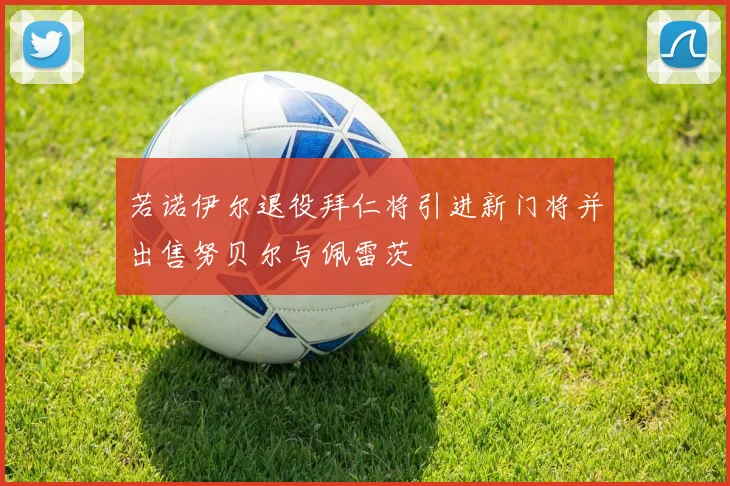 若诺伊尔退役拜仁将引进新门将并出售努贝尔与佩雷茨