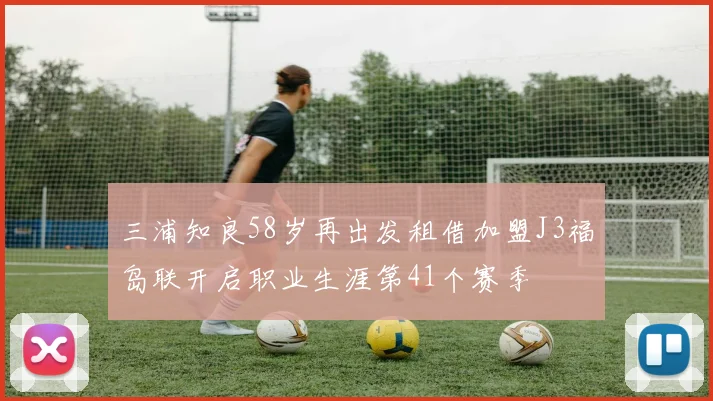 三浦知良58岁再出发租借加盟J3福岛联开启职业生涯第41个赛季