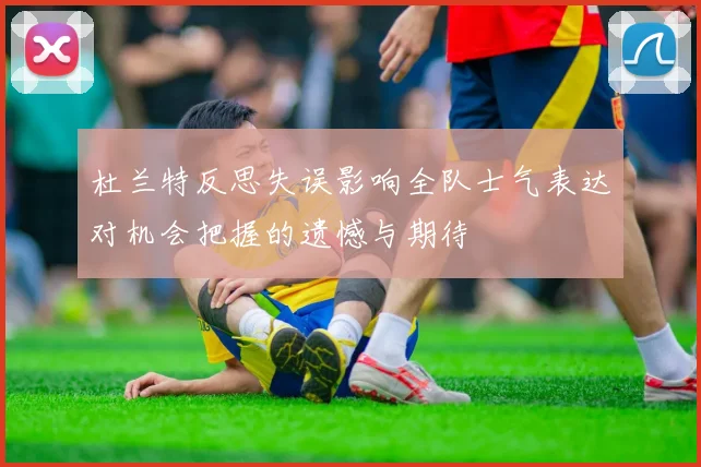 杜兰特反思失误影响全队士气表达对机会把握的遗憾与期待