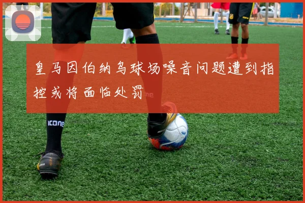 皇马因伯纳乌球场噪音问题遭到指控或将面临处罚