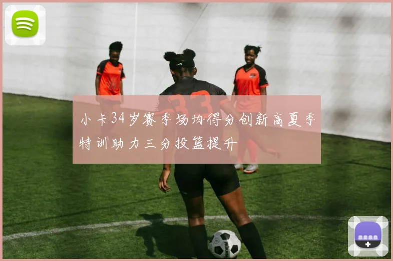 小卡34岁赛季场均得分创新高夏季特训助力三分投篮提升