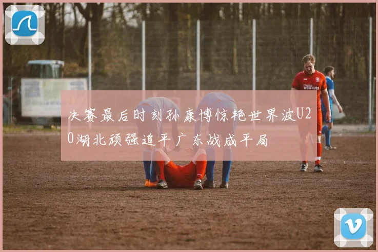 决赛最后时刻孙康博惊艳世界波U20湖北顽强追平广东战成平局