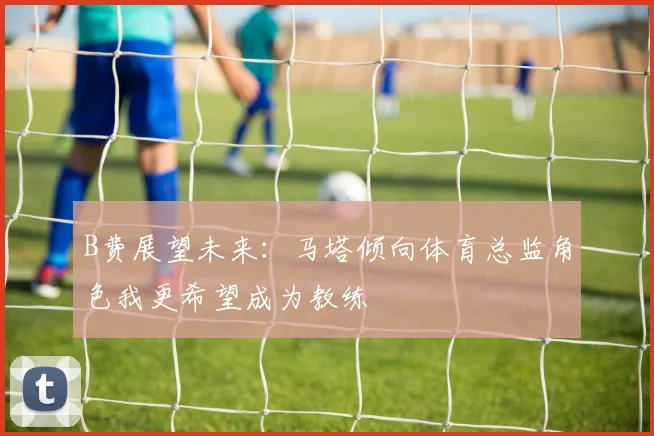 B费展望未来：马塔倾向体育总监角色我更希望成为教练