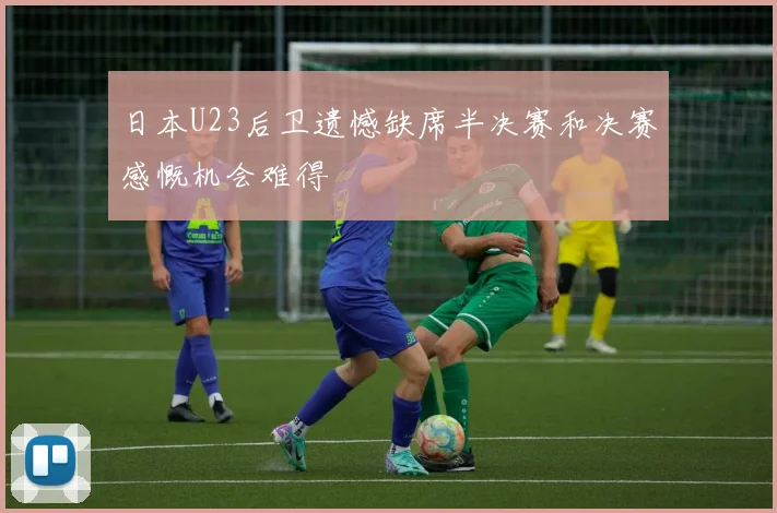 日本U23后卫遗憾缺席半决赛和决赛感慨机会难得