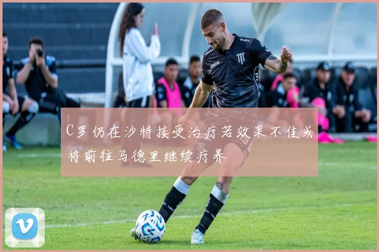 C罗仍在沙特接受治疗若效果不佳或将前往马德里继续疗养