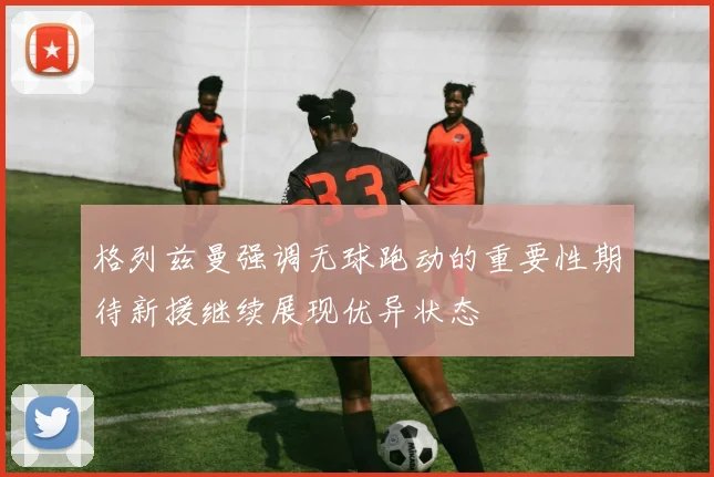 格列兹曼强调无球跑动的重要性期待新援继续展现优异状态