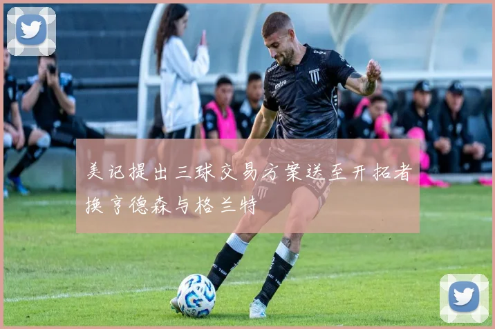 美记提出三球交易方案送至开拓者换亨德森与格兰特