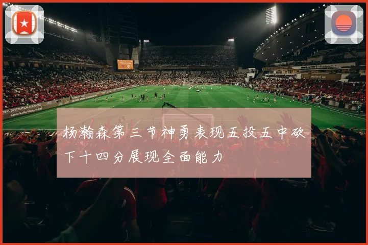 杨瀚森第三节神勇表现五投五中砍下十四分展现全面能力