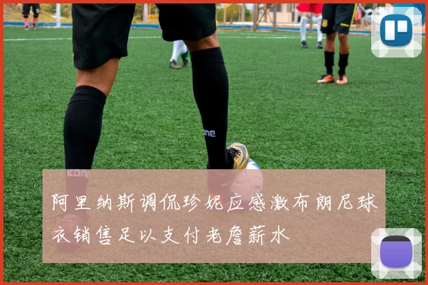 阿里纳斯调侃珍妮应感激布朗尼球衣销售足以支付老詹薪水