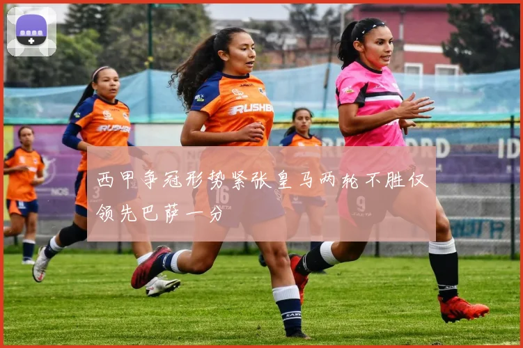 西甲争冠形势紧张皇马两轮不胜仅领先巴萨一分