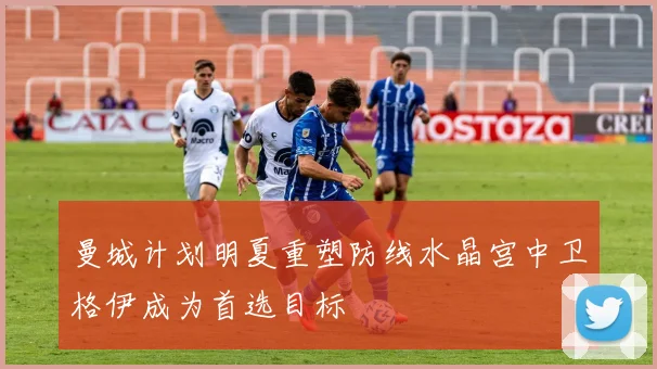 曼城计划明夏重塑防线水晶宫中卫格伊成为首选目标