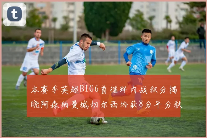 本赛季英超BIG6首循环内战积分揭晓阿森纳曼城切尔西均获8分平分秋色