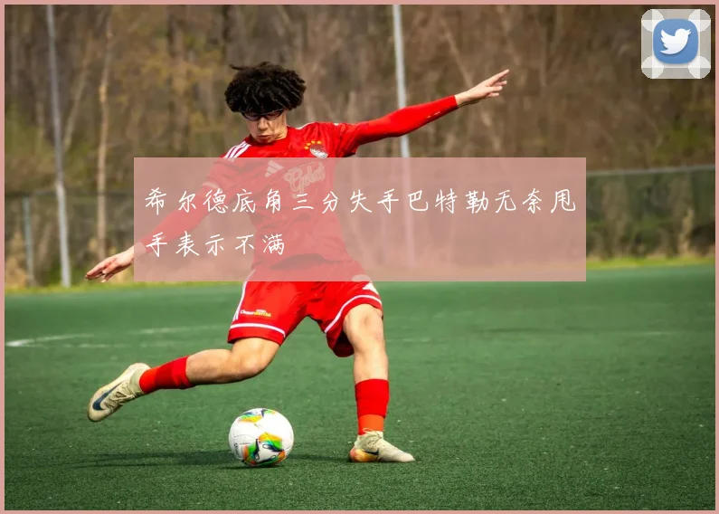 希尔德底角三分失手巴特勒无奈甩手表示不满